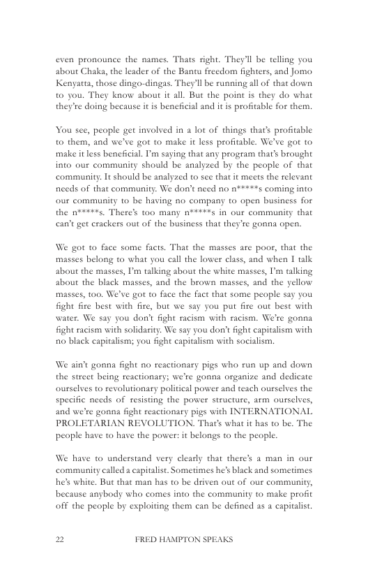 even pronounce the names. Thats ight. They’ll be telling you about Chaka, the leader of the Bantu freedom fighters, and Jomo. Kenyatta, those dingo-dingas. They’l be running all of that down to you. They know about it all. But the point is they do what they’re doing because it is beneficial and it is profitable for them,  You see, people get involved in a lot of things that’s profitable to them, and we’ve got to make it less profitable. We’ve got to make it less beneficial. I’m saying that any program that’s brought into our community should be analyzed by the people of that community. It should be analyzed to see that it meets the relevant needs of that community. We don’t nced no a*#*#+s coming into our community 10 be having no company to open business for the n**+¥*s. Theres too many n**+**s in our community that can’t get erackers out of the business that they’re gonna open,  We got to face some facts. That the masses are poor, that the masses belong to what you call the lower class, and when I talk about the masses, I’m talking about the white masses, I’m talking about the black masses, and the brown masses, and the yellow masses, 100, We’ve got to face the fact that some people say you fight fire best with fire, but we say you put fire out best with water. We say you don’t fight racism with racism. We’re gonna fight racism with solidarity. We say you don’t fight capitalism with 0 black capitalism; you fight capitalism with socialism.  We ain’t gonna fight no reactionary pigs who run up and down the street being reactionary; we’re gonna organize and dedicate ourselves to revolutionaty political power and teach ourselves the specific needs of resisting the power structure, arm ourselves, and we’re gonna fight reactionary pigs with INTERNATIONAL PROLETARIAN REVOLUTION. That’s what it has to be. The peaple have to have the power: it belongs to the people.  We have to understand very clearly that there’s a man in our community called a capitalist. Sometimes he’s black and sometimes. he’s white. But that man has to be driven out of our community, because anybody who comes into the community to make profit off the people by exploiting them can be defined as a captalist  2 FRED HAMPTON SPEAKS 